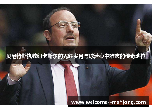 贝尼特斯执教纽卡斯尔的光辉岁月与球迷心中难忘的传奇地位